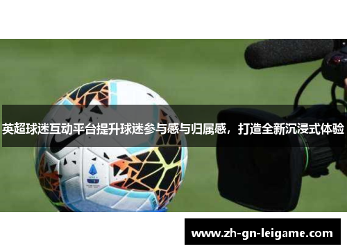 英超球迷互动平台提升球迷参与感与归属感,打造全新沉浸式体验 英超球迷互动平台提升球迷参与感与归属感,打造全新沉浸式体验