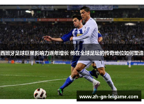 西班牙足球巨星影响力逐年增长 他在全球足坛的传奇地位如何塑造