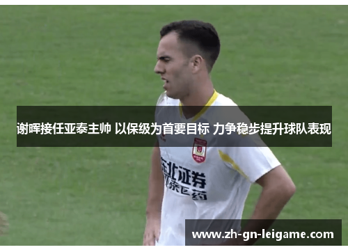 谢晖接任亚泰主帅 以保级为首要目标 力争稳步提升球队表现