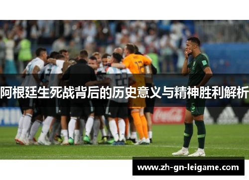 阿根廷生死战背后的历史意义与精神胜利解析 阿根廷生死战背后的历史意义与精神胜利解析