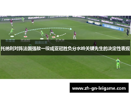 托纳利对阵法国强敌一役成亚冠胜负分水岭关键先生的决定性表现 托纳利对阵法国强敌一役成亚冠胜负分水岭关键先生的决定性表现